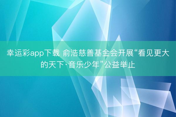 幸运彩app下载 俞浩慈善基金会开展“看见更大的天下·音乐少年”公益举止