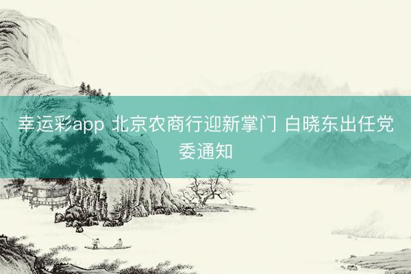 幸运彩app 北京农商行迎新掌门 白晓东出任党委通知