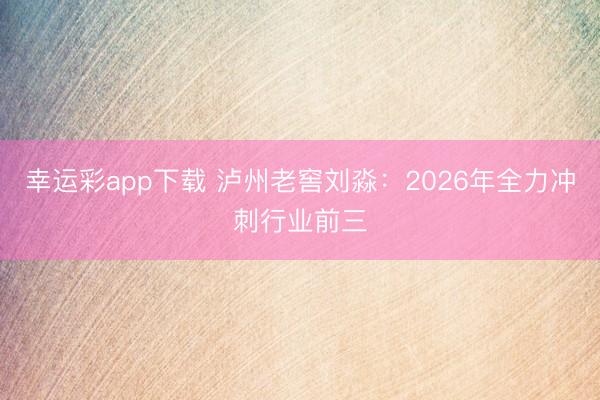 幸运彩app下载 泸州老窖刘淼:2026年全力冲刺行业前三