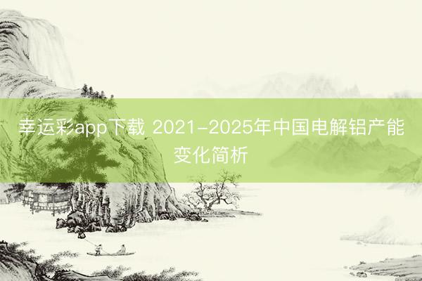 幸运彩app下载 2021-2025年中国电解铝产能变化简析