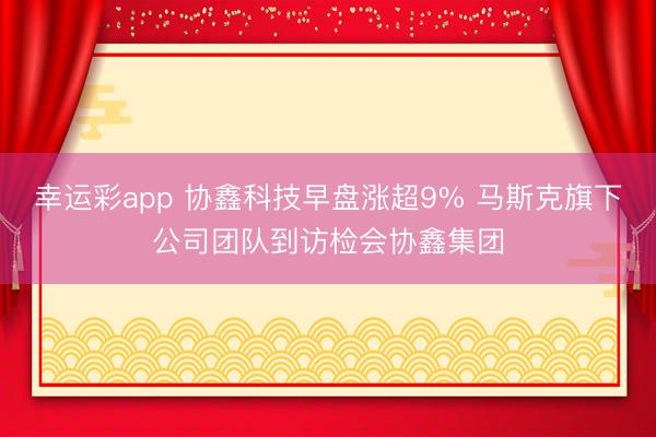 幸运彩app 协鑫科技早盘涨超9% 马斯克旗下公司团队到访检会协鑫集团
