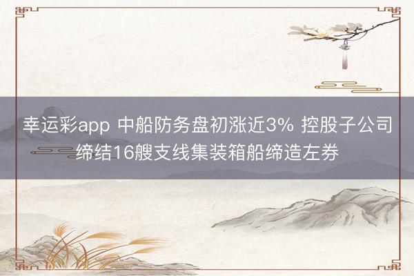 幸运彩app 中船防务盘初涨近3% 控股子公司缔结16艘支线集装箱船缔造左券