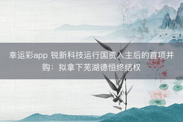 幸运彩app 锐新科技运行国资入主后的首项并购:拟拿下芜湖德恒终结权