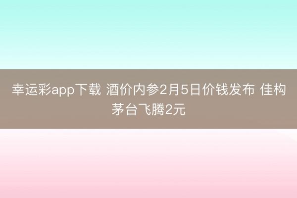 幸运彩app下载 酒价内参2月5日价钱发布 佳构茅台飞腾2元