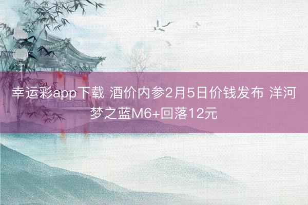 幸运彩app下载 酒价内参2月5日价钱发布 洋河梦之蓝M6+回落12元