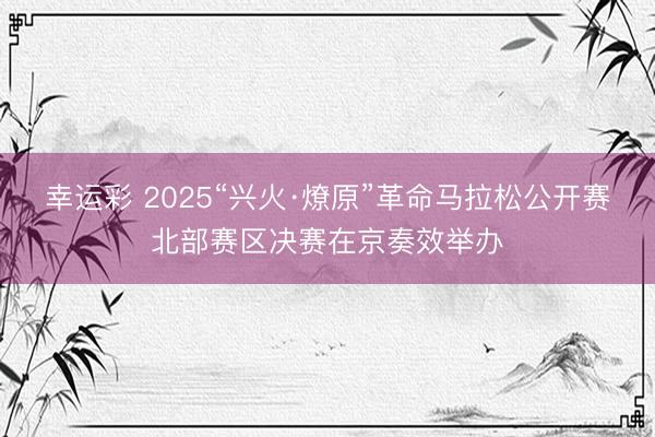 幸运彩 2025“兴火·燎原”革命马拉松公开赛北部赛区决赛在京奏效举办
