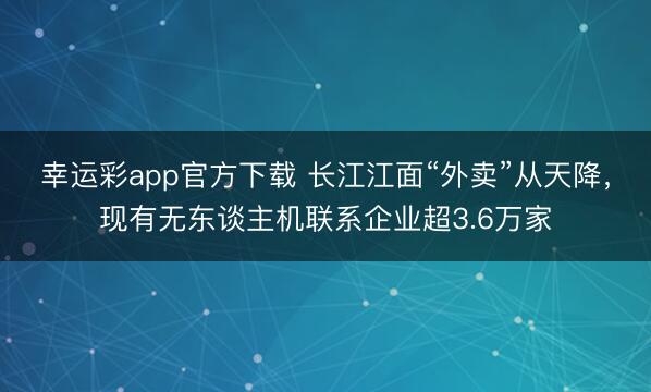 幸运彩app官方下载 长江江面“外卖”从天降，现有无东谈主机联系企业超3.6万家