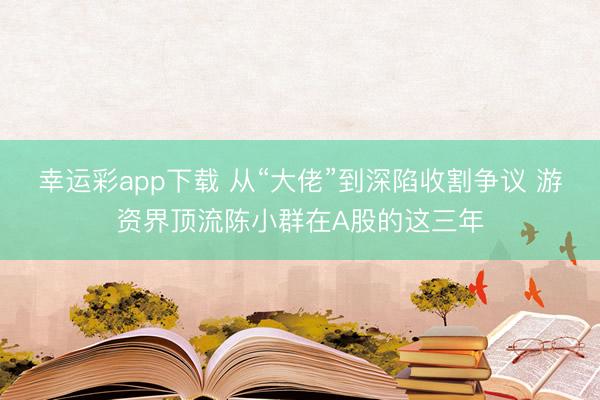 幸运彩app下载 从“大佬”到深陷收割争议 游资界顶流陈小群在A股的这三年
