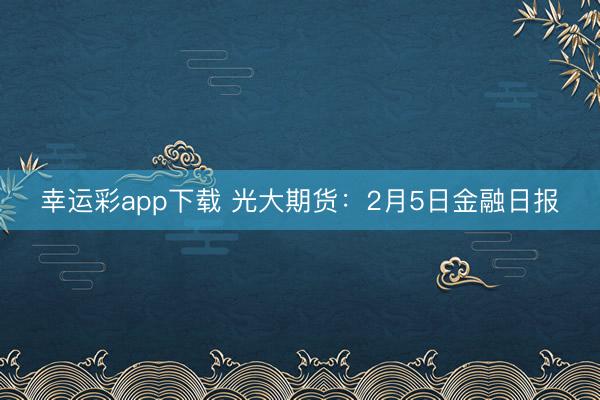 幸运彩app下载 光大期货：2月5日金融日报