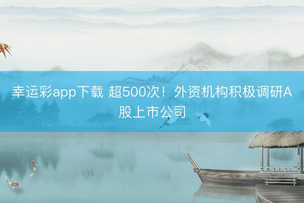 幸运彩app下载 超500次！外资机构积极调研A股上市公司