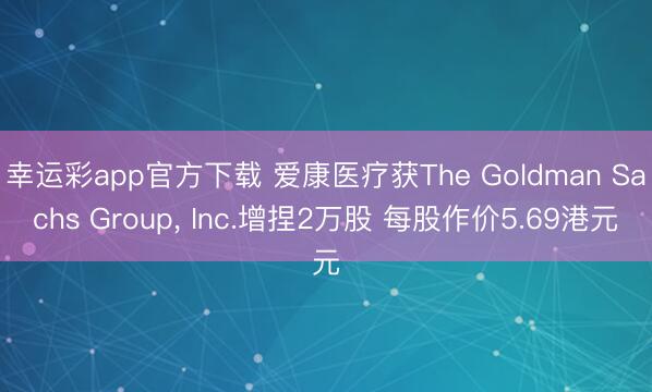 幸运彩app官方下载 爱康医疗获The Goldman Sachs Group, Inc.增捏2万股 每股作价5.69港元