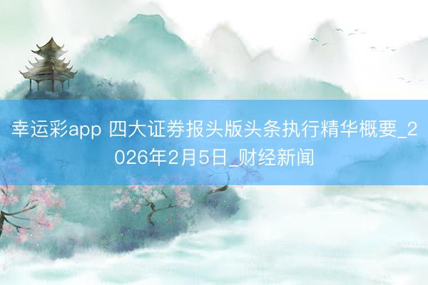 幸运彩app 四大证券报头版头条执行精华概要_2026年2月5日_财经新闻