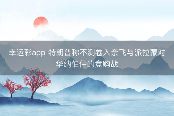 幸运彩app 特朗普称不测卷入奈飞与派拉蒙对华纳伯仲的竞购战