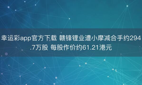 幸运彩app官方下载 赣锋锂业遭小摩减合手约294.7万股 每股作价约61.21港元