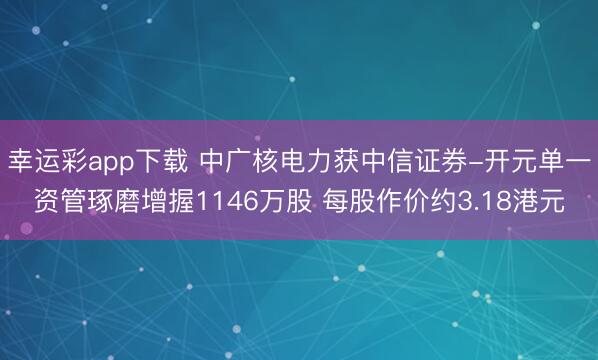 幸运彩app下载 中广核电力获中信证券-开元单一资管琢磨增握1146万股 每股作价约3.18港元