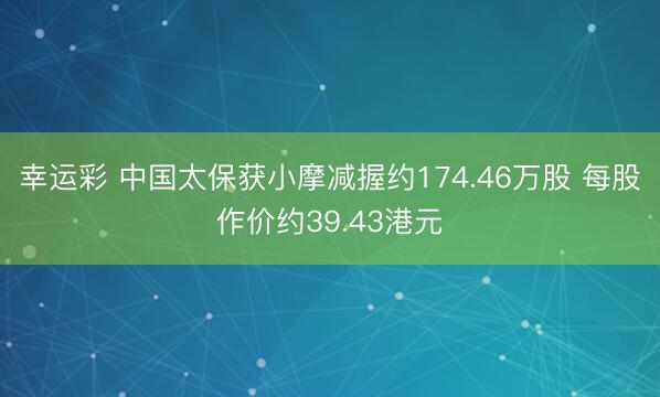 幸运彩 中国太保获小摩减握约174.46万股 每股作价约39.43港元