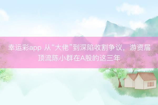 幸运彩app 从“大佬”到深陷收割争议，游资届顶流陈小群在A股的这三年