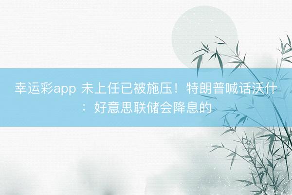幸运彩app 未上任已被施压!特朗普喊话沃什:好意思联储会降息的