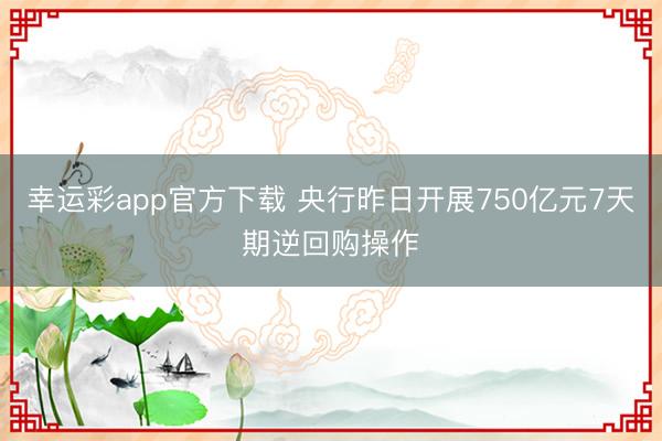 幸运彩app官方下载 央行昨日开展750亿元7天期逆回购操作