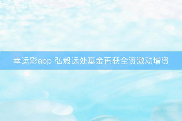 幸运彩app 弘毅远处基金再获全资激动增资