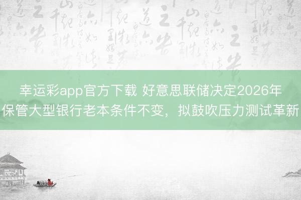 幸运彩app官方下载 好意思联储决定2026年保管大型银行老本条件不变，拟鼓吹压力测试革新
