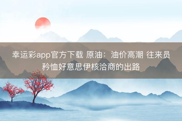 幸运彩app官方下载 原油：油价高潮 往来员矜恤好意思伊核洽商的出路