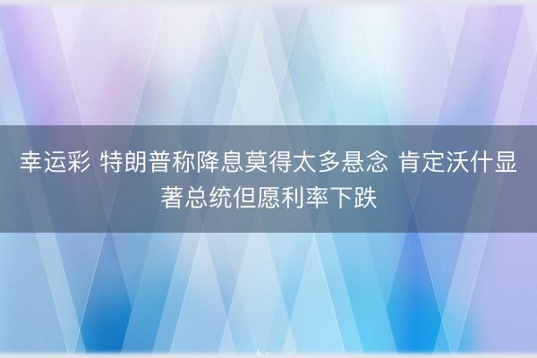 幸运彩 特朗普称降息莫得太多悬念 肯定沃什显著总统但愿利率下跌
