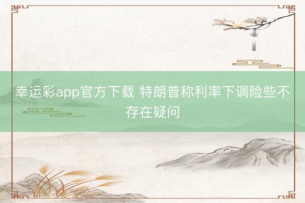 幸运彩app官方下载 特朗普称利率下调险些不存在疑问