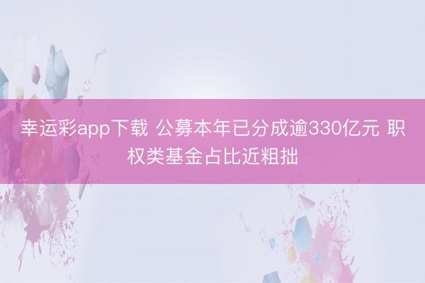 幸运彩app下载 公募本年已分成逾330亿元 职权类基金占比近粗拙