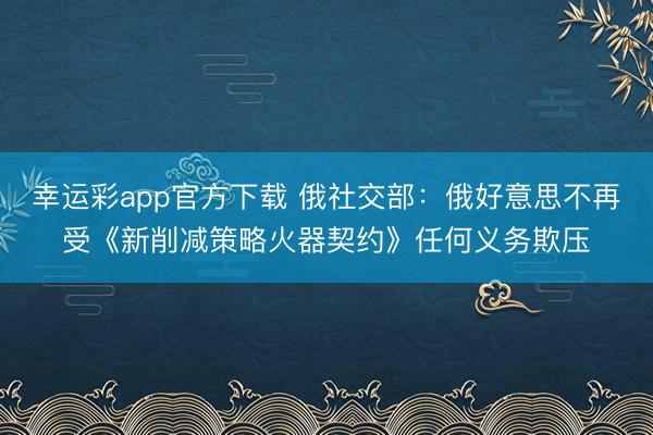 幸运彩app官方下载 俄社交部：俄好意思不再受《新削减策略火器契约》任何义务欺压