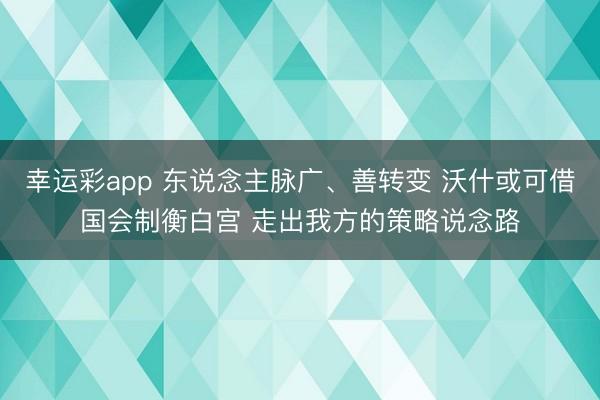 幸运彩app 东说念主脉广、善转变 沃什或可借国会制衡白宫 走出我方的策略说念路