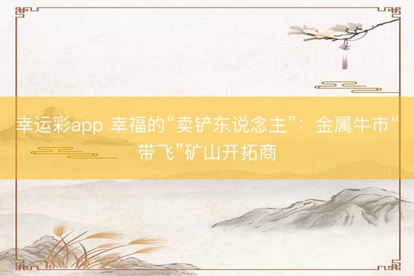 幸运彩app 幸福的“卖铲东说念主”：金属牛市“带飞”矿山开拓商