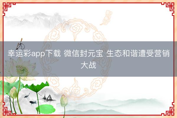 幸运彩app下载 微信封元宝 生态和谐遭受营销大战