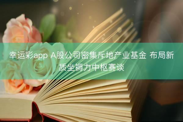 幸运彩app A股公司密集斥地产业基金 布局新质坐褥力中枢赛谈