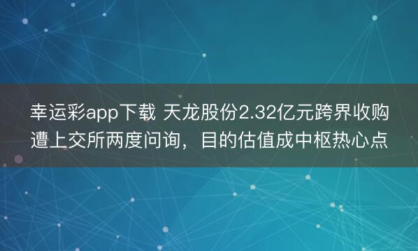 幸运彩app下载 天龙股份2.32亿元跨界收购遭上交所两度问询，目的估值成中枢热心点
