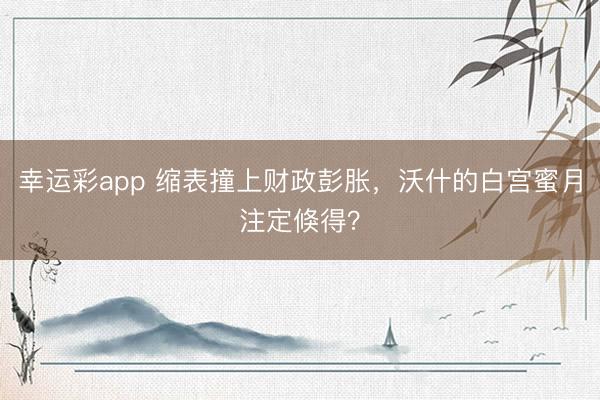 幸运彩app 缩表撞上财政彭胀，沃什的白宫蜜月注定倏得？