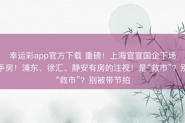 幸运彩app官方下载 重磅！上海官宣国企下场，收购二手房！浦东、徐汇、静安有房的注视！是“救市”？别被带节拍