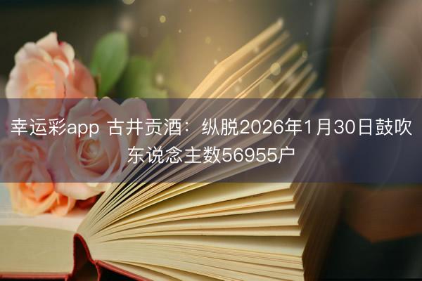 幸运彩app 古井贡酒：纵脱2026年1月30日鼓吹东说念主数56955户