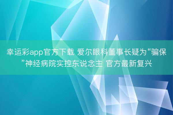 幸运彩app官方下载 爱尔眼科董事长疑为“骗保”神经病院实控东说念主 官方最新复兴