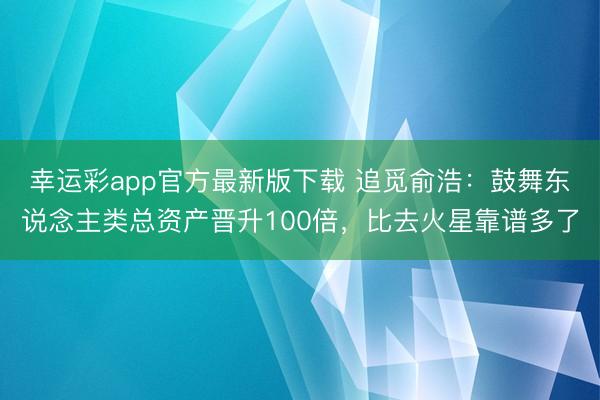 幸运彩app官方最新版下载 追觅俞浩:鼓舞东说念主类总资产晋升100倍,比去火星靠谱多了