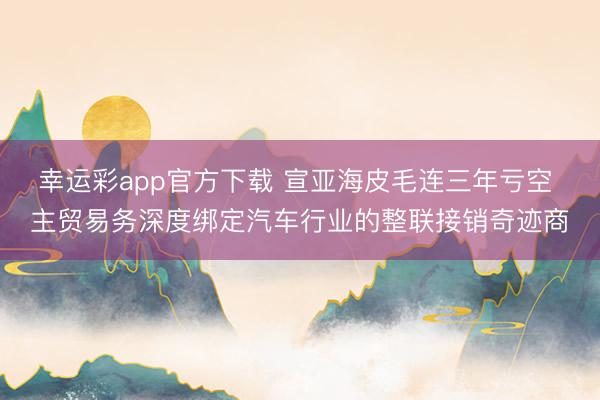 幸运彩app官方下载 宣亚海皮毛连三年亏空 主贸易务深度绑定汽车行业的整联接销奇迹商