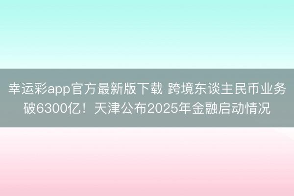 幸运彩app官方最新版下载 跨境东谈主民币业务破6300亿！天津公布2025年金融启动情况