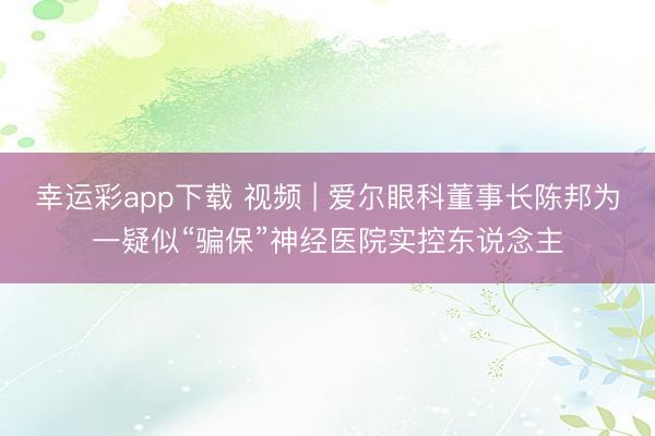 幸运彩app下载 视频 | 爱尔眼科董事长陈邦为一疑似“骗保”神经医院实控东说念主