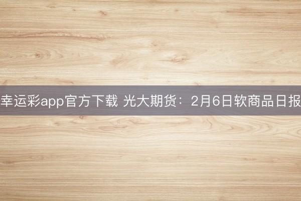 幸运彩app官方下载 光大期货：2月6日软商品日报