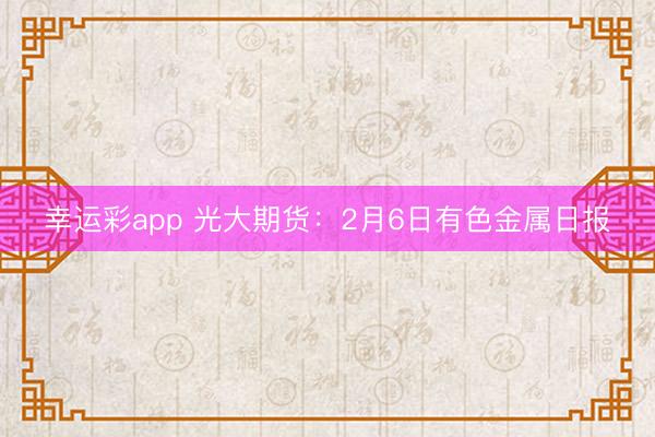 幸运彩app 光大期货：2月6日有色金属日报