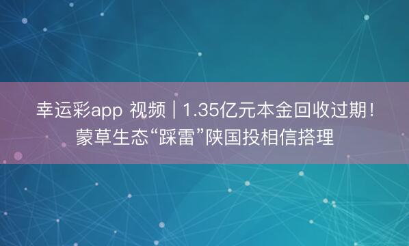 幸运彩app 视频 | 1.35亿元本金回收过期！蒙草生态“踩雷”陕国投相信搭理