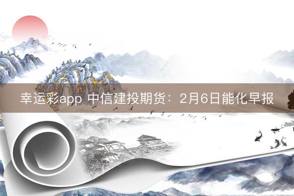 幸运彩app 中信建投期货：2月6日能化早报