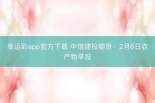 幸运彩app官方下载 中信建投期货：2月6日农产物早报
