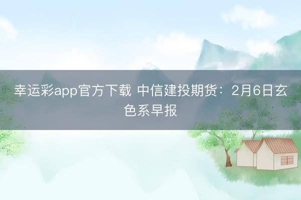 幸运彩app官方下载 中信建投期货：2月6日玄色系早报