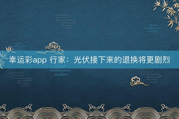 幸运彩app 行家：光伏接下来的退换将更剧烈